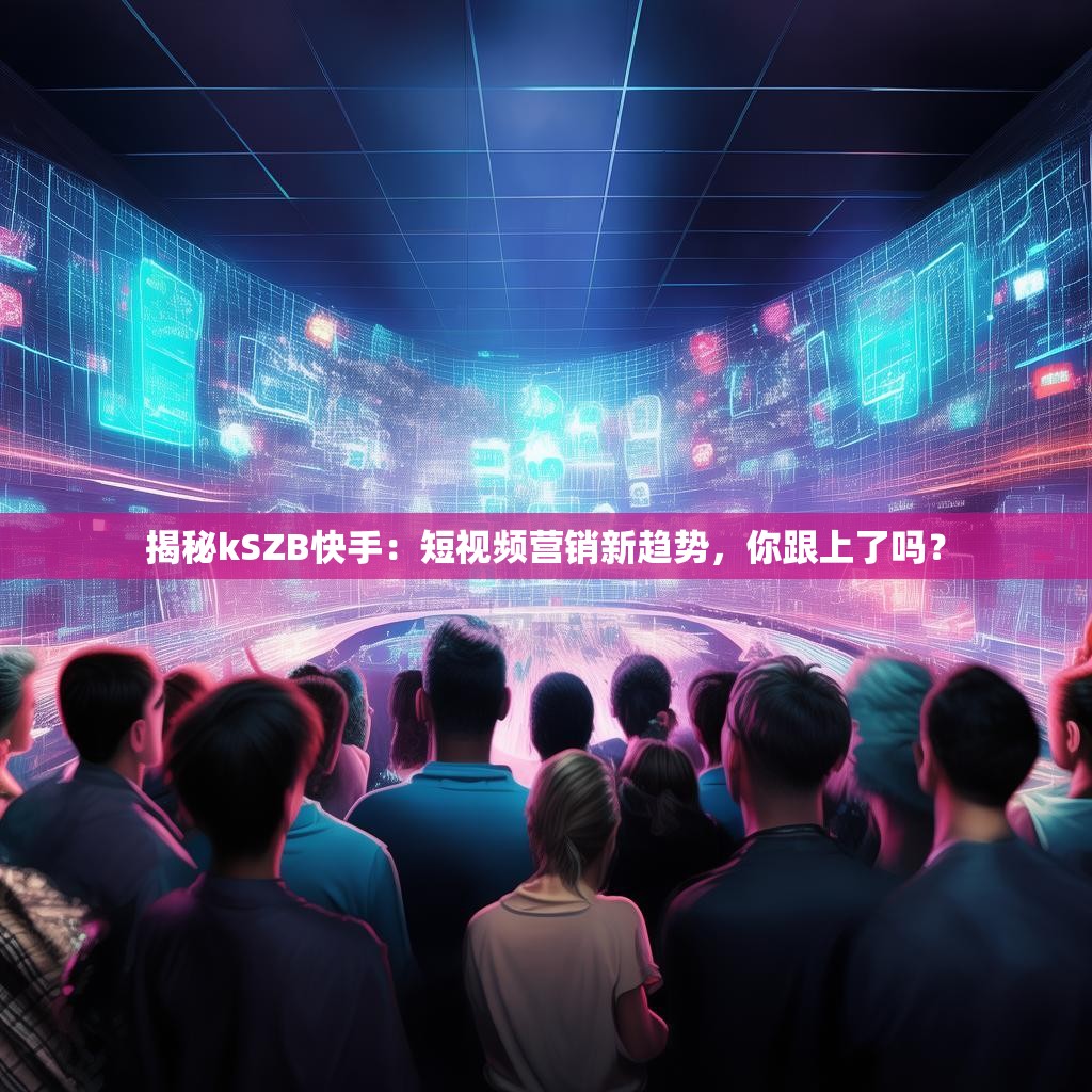 揭秘kSZB快手:短视频营销新趋势,你跟上了吗?