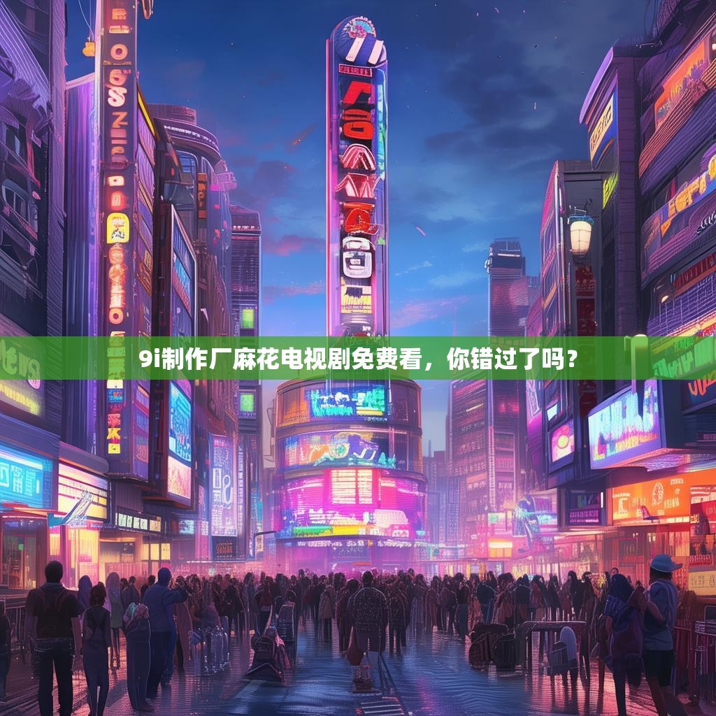 9i制作厂麻花电视剧免费看，你错过了吗？